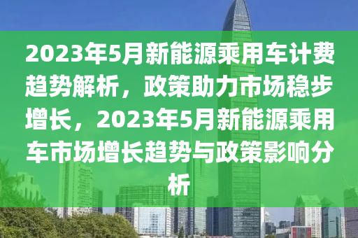 2023年5月新能源乘用车计费趋势解析，政策助力市场稳步增长，2023年5月新能源乘用车市场增长趋势与政策影响分析