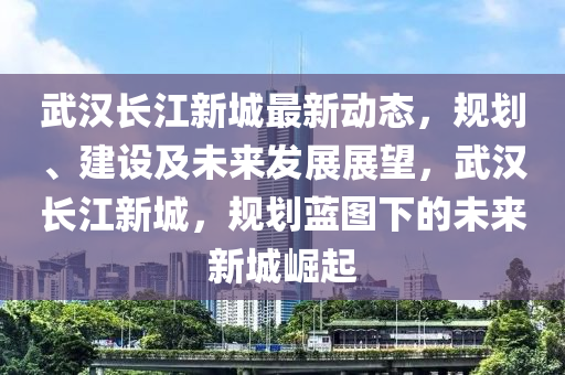武汉长江新城最新动态，规划、建设及未来发展展望，武汉长江新城，规划蓝图下的未来新城崛起