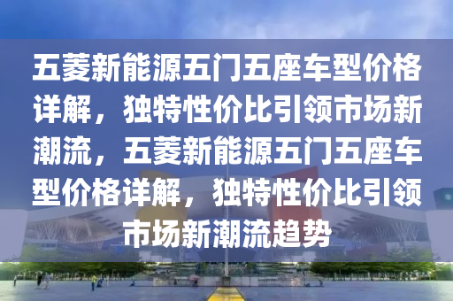 五菱新能源五门五座车型价格详解，独特性价比引领市场新潮流，五菱新能源五门五座车型价格详解，独特性价比引领市场新潮流趋势