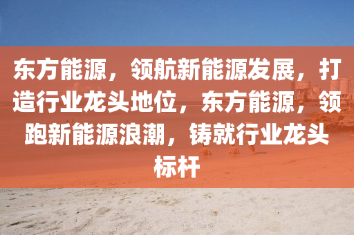 东方能源，领航新能源发展，打造行业龙头地位，东方能源，领跑新能源浪潮，铸就行业龙头标杆