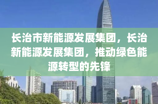 长治市新能源发展集团，长治新能源发展集团，推动绿色能源转型的先锋
