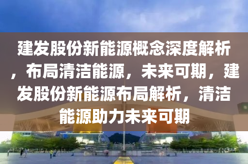 建发股份新能源概念深度解析，布局清洁能源，未来可期，建发股份新能源布局解析，清洁能源助力未来可期