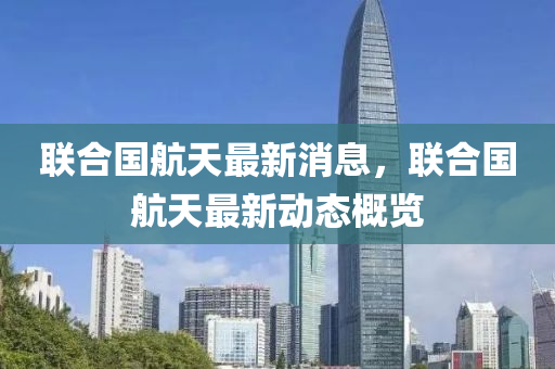 联合国航天最新消息，联合国航天最新动态概览