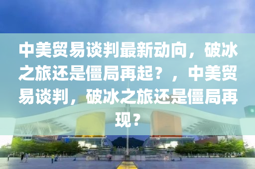 中美贸易谈判最新动向，破冰之旅还是僵局再起？，中美贸易谈判，破冰之旅还是僵局再现？