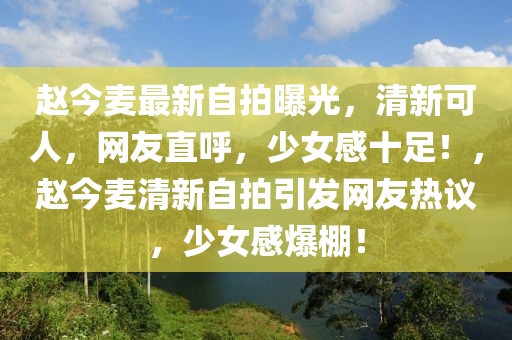 赵今麦最新自拍曝光，清新可人，网友直呼，少女感十足！，赵今麦清新自拍引发网友热议，少女感爆棚！
