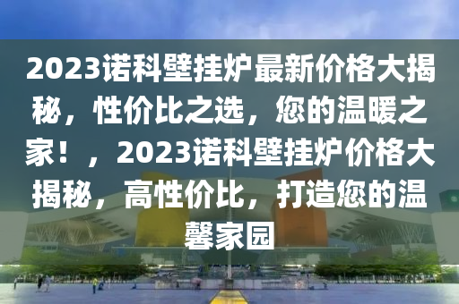 2023诺科壁挂炉最新价格大揭秘，性价比之选，您的温暖之家！，2023诺科壁挂炉价格大揭秘，高性价比，打造您的温馨家园