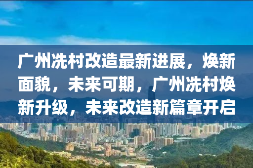 广州冼村改造最新进展，焕新面貌，未来可期，广州冼村焕新升级，未来改造新篇章开启
