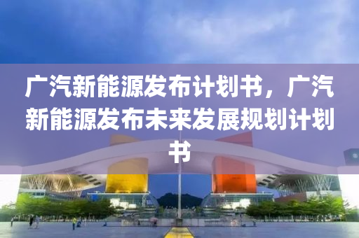 广汽新能源发布计划书，广汽新能源发布未来发展规划计划书
