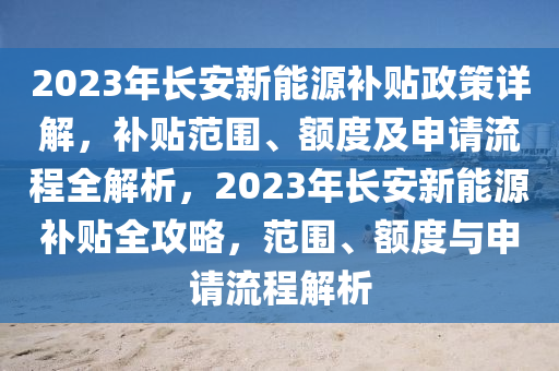 2023年长安新能源补贴政策详解，补贴范围、额度及申请流程全解析，2023年长安新能源补贴全攻略，范围、额度与申请流程解析