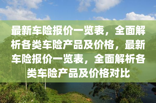 最新车险报价一览表，全面解析各类车险产品及价格，最新车险报价一览表，全面解析各类车险产品及价格对比