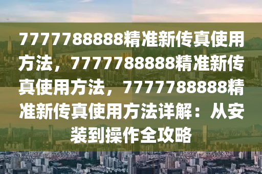 7777788888精准新传真使用方法，7777788888精准新传真使用方法，7777788888精准新传真使用方法详解：从安装到操作全攻略