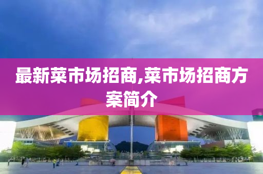 最新菜市场招商,菜市场招商方案简介