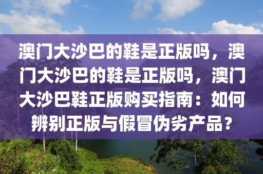 澳门大沙巴的鞋是正版吗，澳门大沙巴的鞋是正版吗，澳门大沙巴鞋正版购买指南：如何辨别正版与假冒伪劣产品？