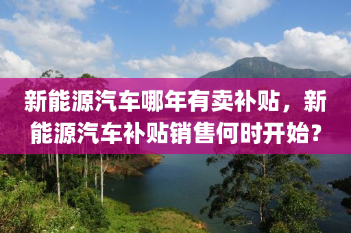 新能源汽车哪年有卖补贴，新能源汽车补贴销售何时开始？