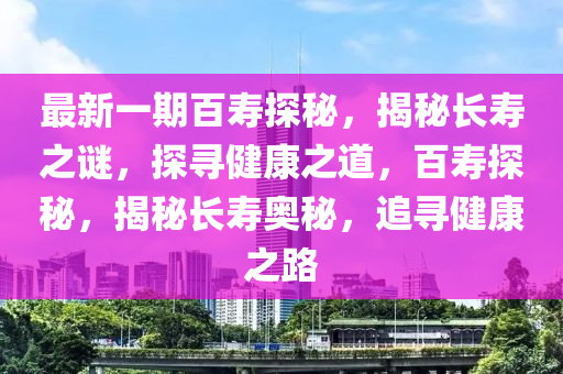 最新一期百寿探秘，揭秘长寿之谜，探寻健康之道，百寿探秘，揭秘长寿奥秘，追寻健康之路