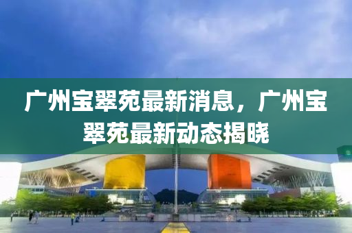广州宝翠苑最新消息，广州宝翠苑最新动态揭晓