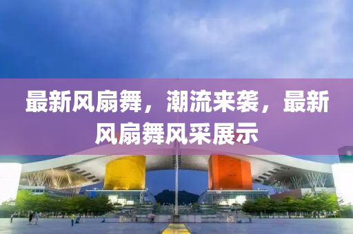 最新风扇舞，潮流来袭，最新风扇舞风采展示