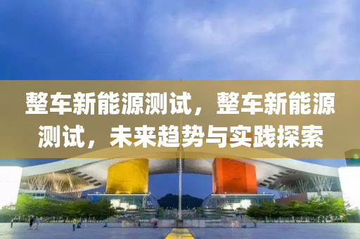 整车新能源测试，整车新能源测试，未来趋势与实践探索