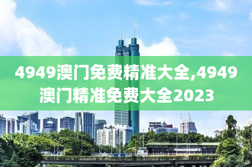 4949澳门免费精准大全,4949澳门精准免费大全2023
