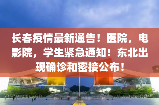 长春疫情最新通告！医院，电影院，学生紧急通知！东北出现确诊和密接公布！