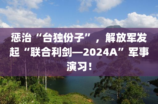 惩治“台独份子”，解放军发起“联合利剑—2024A”军事演习！