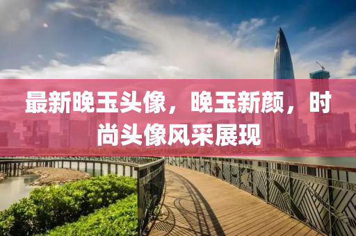 最新晚玉头像，晚玉新颜，时尚头像风采展现