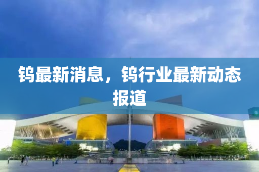 钨最新消息，钨行业最新动态报道