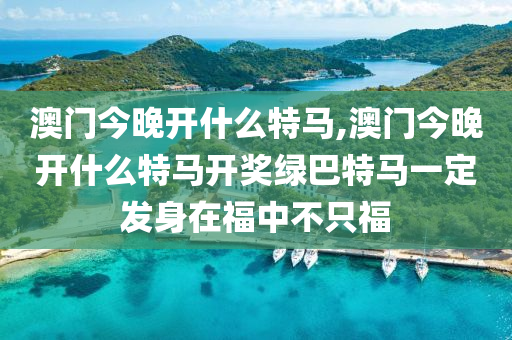 澳门今晚开什么特马,澳门今晚开什么特马开奖绿巴特马一定发身在福中不只福