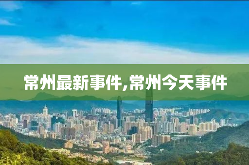 常州最新事件,常州今天事件