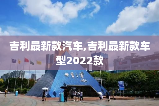 吉利最新款汽车,吉利最新款车型2022款