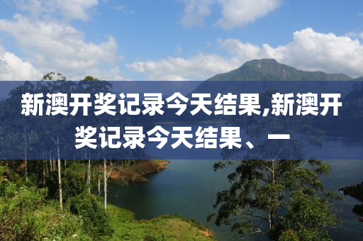 新澳开奖记录今天结果,新澳开奖记录今天结果、一