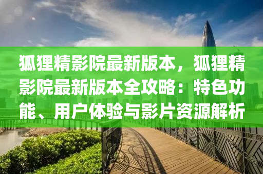 狐狸精影院最新版本，狐狸精影院最新版本全攻略：特色功能、用户体验与影片资源解析