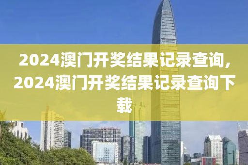 2024澳门开奖结果记录查询,2024澳门开奖结果记录查询下载