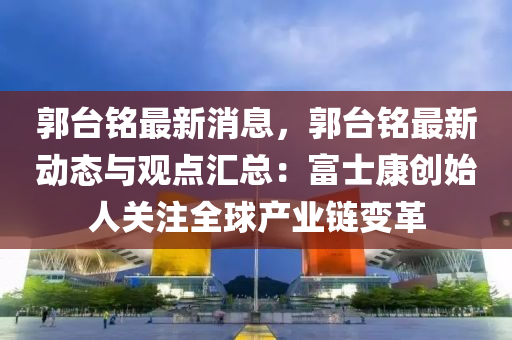 郭台铭最新消息，郭台铭最新动态与观点汇总：富士康创始人关注全球产业链变革