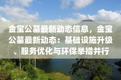 金宝公墓最新动态信息，金宝公墓最新动态：基础设施升级、服务优化与环保举措并行