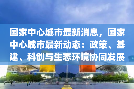 国家中心城市最新消息，国家中心城市最新动态：政策、基建、科创与生态环境协同发展