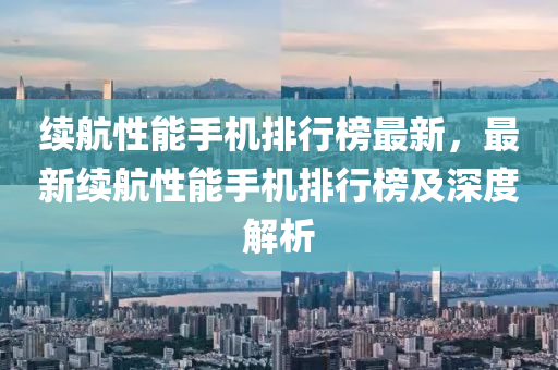 续航性能手机排行榜最新，最新续航性能手机排行榜及深度解析