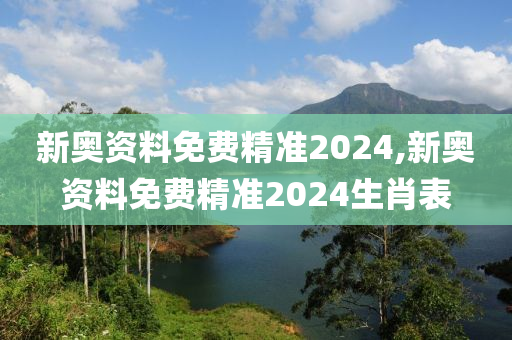 新奥资料免费精准2024,新奥资料免费精准2024生肖表