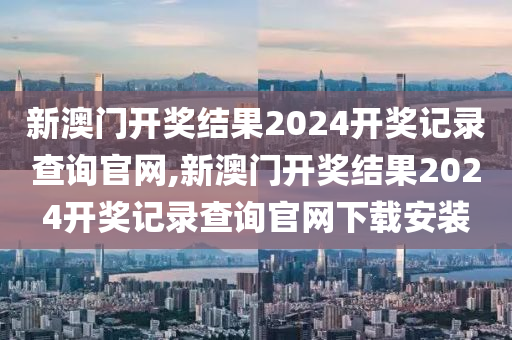 新澳门开奖结果2024开奖记录查询官网,新澳门开奖结果2024开奖记录查询官网下载安装