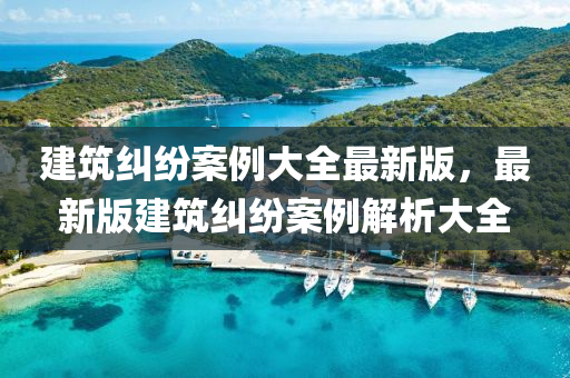 建筑纠纷案例大全最新版，最新版建筑纠纷案例解析大全