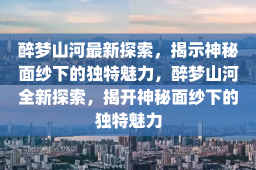 醉梦山河最新探索，揭示神秘面纱下的独特魅力，醉梦山河全新探索，揭开神秘面纱下的独特魅力