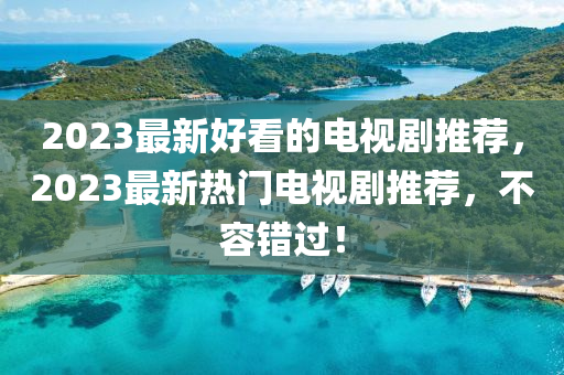 2023最新好看的电视剧推荐，2023最新热门电视剧推荐，不容错过！