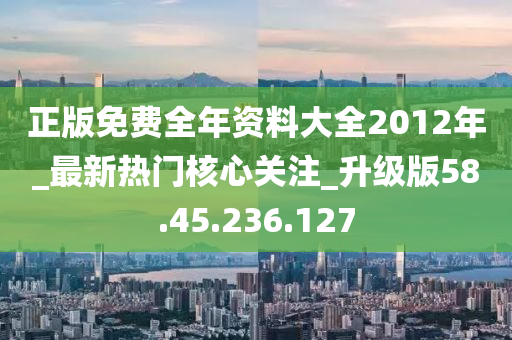 正版免费全年资料大全2012年_最新热门核心关注_升级版58.45.236.127