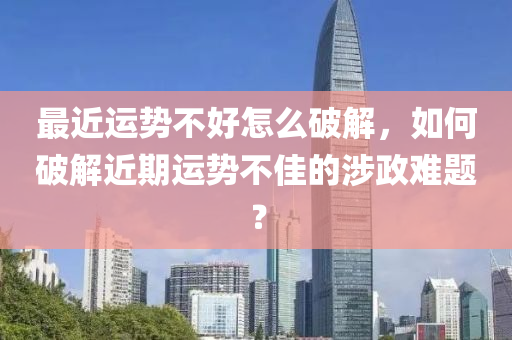 最近运势不好怎么破解，如何破解近期运势不佳的涉政难题？