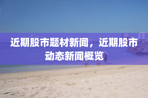 近期股市题材新闻，近期股市动态新闻概览