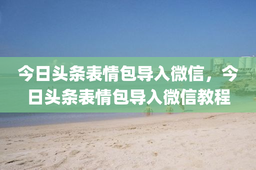 今日头条表情包导入微信，今日头条表情包导入微信教程