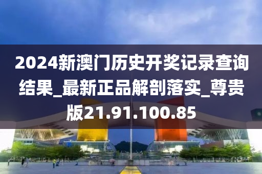 2024新澳门历史开奖记录查询结果_最新正品解剖落实_尊贵版21.91.100.85