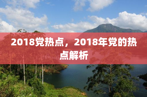 2018党热点，2018年党的热点解析