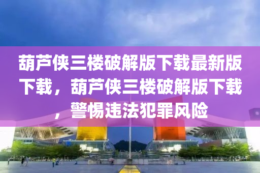葫芦侠三楼破解版下载最新版下载，葫芦侠三楼破解版下载，警惕违法犯罪风险