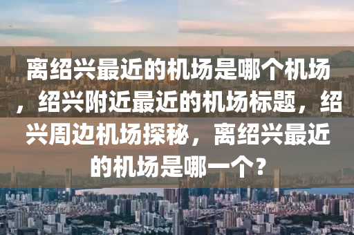 离绍兴最近的机场是哪个机场，绍兴附近最近的机场标题，绍兴周边机场探秘，离绍兴最近的机场是哪一个？